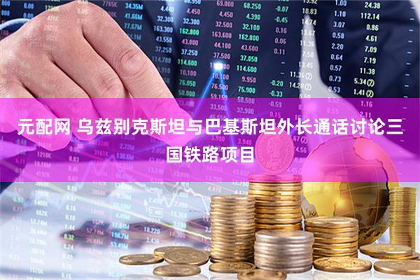 元配网 乌兹别克斯坦与巴基斯坦外长通话讨论三国铁路项目