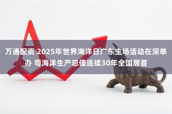 万通配资 2025年世界海洋日广东主场活动在深举办 粤海洋生产总值连续30年全国居首