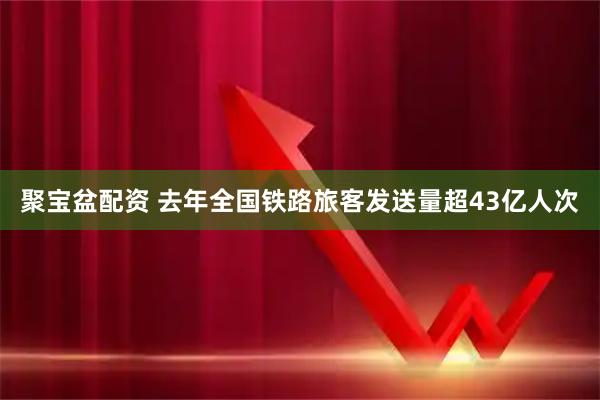 聚宝盆配资 去年全国铁路旅客发送量超43亿人次