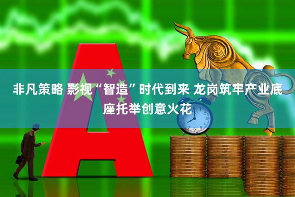 非凡策略 影视“智造”时代到来 龙岗筑牢产业底座托举创意火花