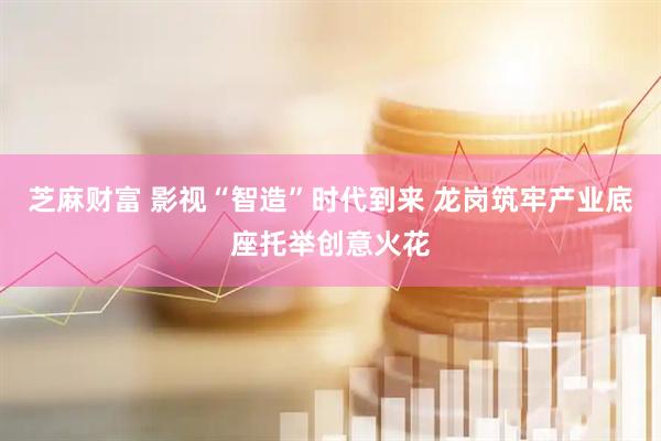芝麻财富 影视“智造”时代到来 龙岗筑牢产业底座托举创意火花
