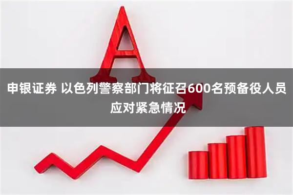 申银证券 以色列警察部门将征召600名预备役人员 应对紧急情况