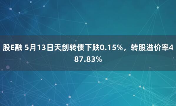 股E融 5月13日天创转债下跌0.15%，转股溢价率487.83%