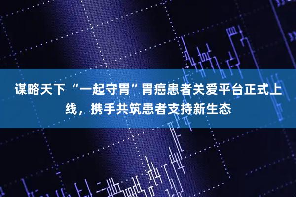 谋略天下 “一起守胃”胃癌患者关爱平台正式上线，携手共筑患者支持新生态