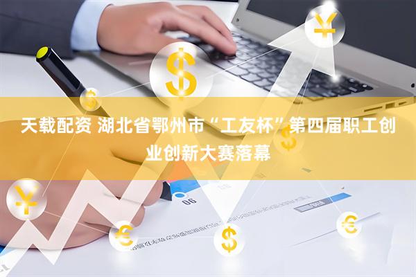 天载配资 湖北省鄂州市“工友杯”第四届职工创业创新大赛落幕