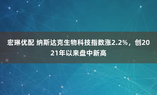 宏琳优配 纳斯达克生物科技指数涨2.2%，创2021年以来盘中新高
