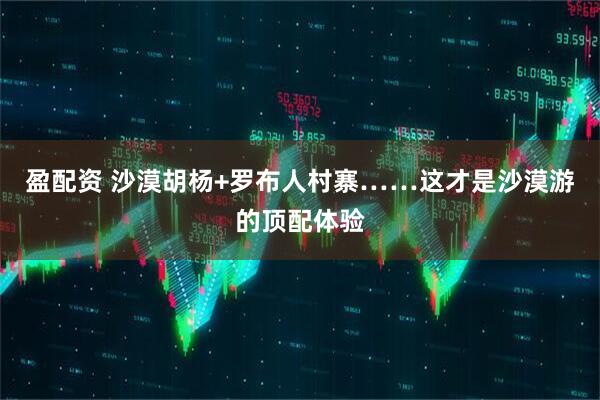 盈配资 沙漠胡杨+罗布人村寨……这才是沙漠游的顶配体验
