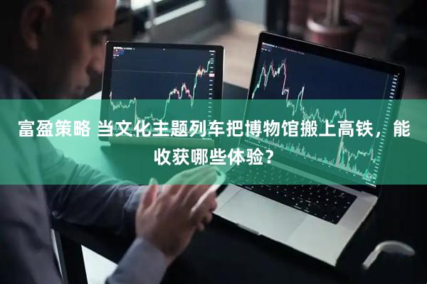 富盈策略 当文化主题列车把博物馆搬上高铁，能收获哪些体验？