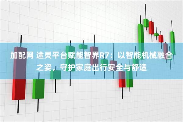 加配网 途灵平台赋能智界R7：以智能机械融合之姿，守护家庭出行安全与舒适