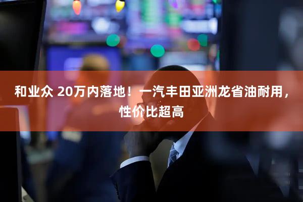 和业众 20万内落地！一汽丰田亚洲龙省油耐用，性价比超高