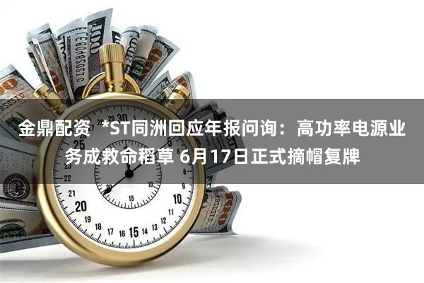 金鼎配资  *ST同洲回应年报问询：高功率电源业务成救命稻草 6月17日正式摘帽复牌