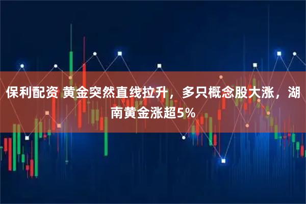 保利配资 黄金突然直线拉升，多只概念股大涨，湖南黄金涨超5%