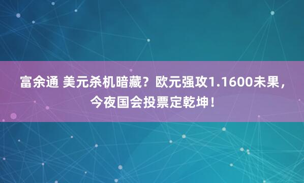 富余通 美元杀机暗藏？欧元强攻1.1600未果，今夜国会投票定乾坤！
