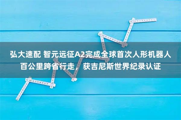 弘大速配 智元远征A2完成全球首次人形机器人百公里跨省行走，获吉尼斯世界纪录认证