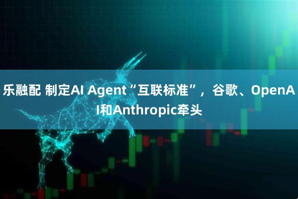 乐融配 制定AI Agent“互联标准”，谷歌、OpenAI和Anthropic牵头