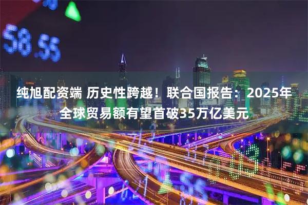 纯旭配资端 历史性跨越！联合国报告：2025年全球贸易额有望首破35万亿美元