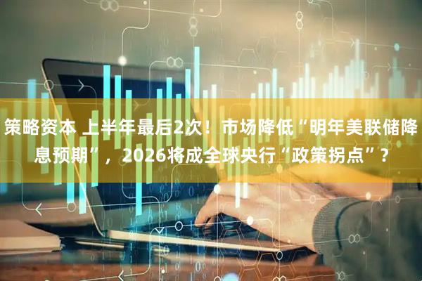 策略资本 上半年最后2次！市场降低“明年美联储降息预期”，2026将成全球央行“政策拐点”？