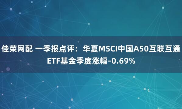 佳荣网配 一季报点评：华夏MSCI中国A50互联互通ETF基金季度涨幅-0.69%
