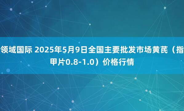 领域国际 2025年5月9日全国主要批发市场黄芪（指甲片0.8-1.0）价格行情