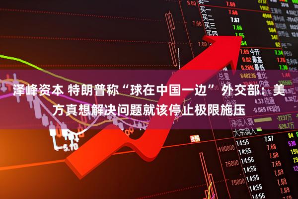 泽峰资本 特朗普称“球在中国一边” 外交部：美方真想解决问题就该停止极限施压
