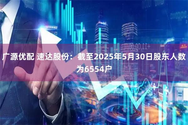 广源优配 速达股份：截至2025年5月30日股东人数为6554户