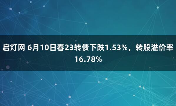 启灯网 6月10日春23转债下跌1.53%，转股溢价率16.78%