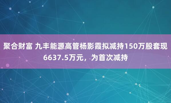 聚合财富 九丰能源高管杨影霞拟减持150万股套现6637.5万元，为首次减持