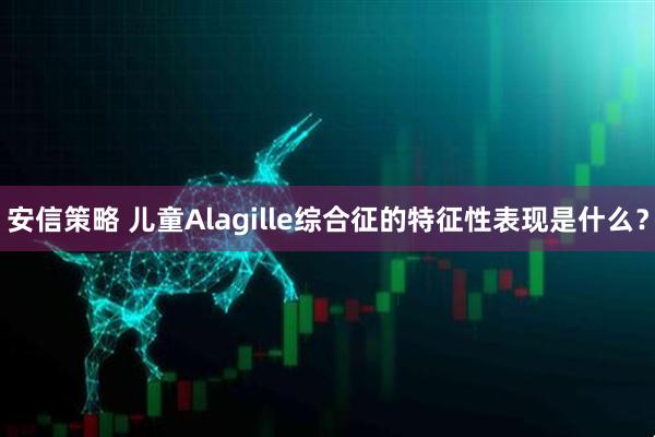 安信策略 儿童Alagille综合征的特征性表现是什么？