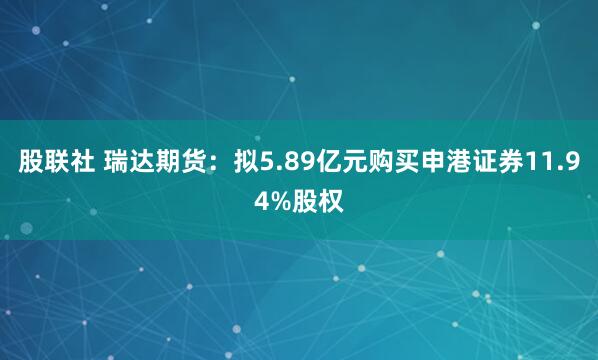 股联社 瑞达期货：拟5.89亿元购买申港证券11.94%股权