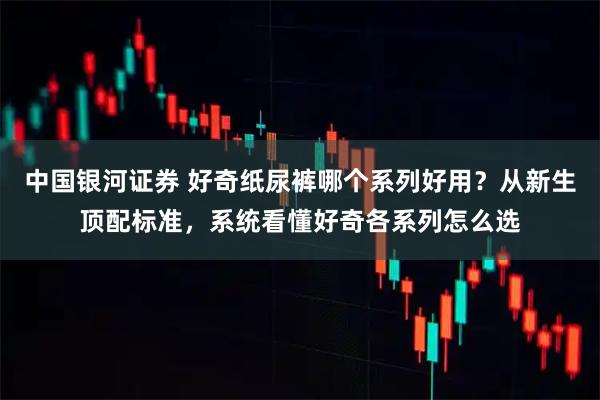 中国银河证券 好奇纸尿裤哪个系列好用？从新生顶配标准，系统看懂好奇各系列怎么选