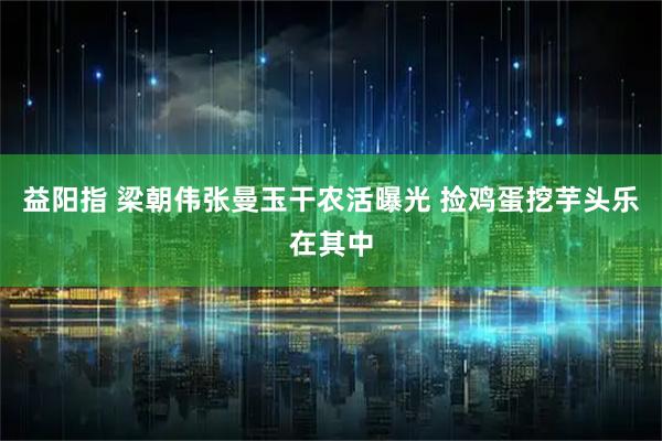 益阳指 梁朝伟张曼玉干农活曝光 捡鸡蛋挖芋头乐在其中