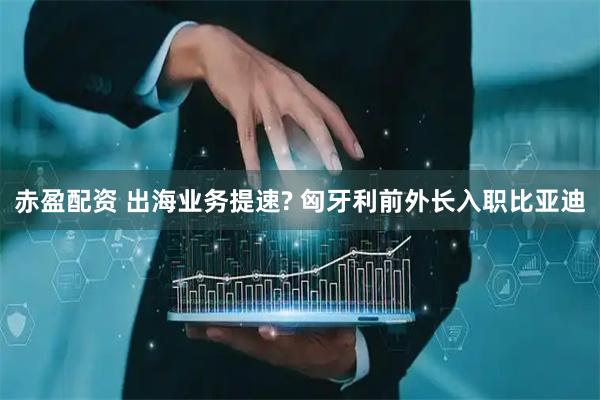 赤盈配资 出海业务提速? 匈牙利前外长入职比亚迪
