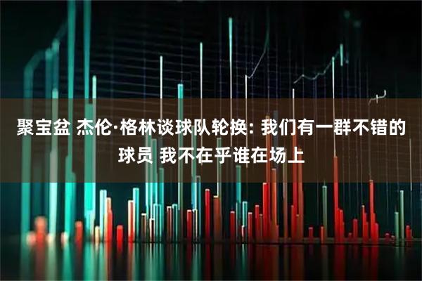 聚宝盆 杰伦·格林谈球队轮换: 我们有一群不错的球员 我不在乎谁在场上